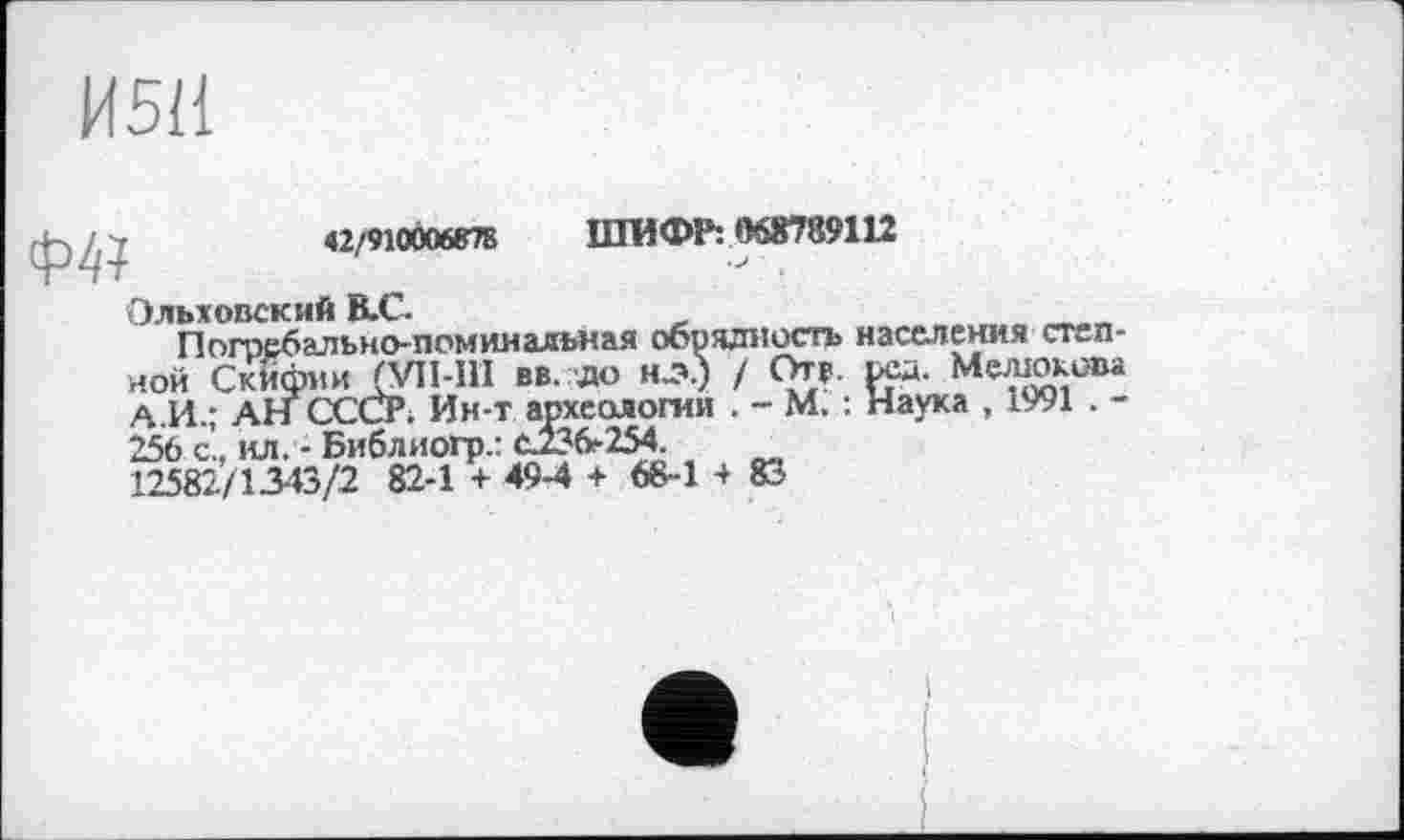 ﻿И5Н

42/910Ô0687B ШИФР: 063789112
■ > ■
Ольховский В.С.
Погребально-поминальная обрядность населения степной Скифии (VIM1I вв. до нд>.) / Отв. рсд. Мелюкова А.И.; АН СССР; Ин-т археологии . - М. : Наука , 1991 . -256 с., ил. - Библиогр.: с.736-254.
12582/1343/2 82-1 + 49-4 + 68-1 4 83